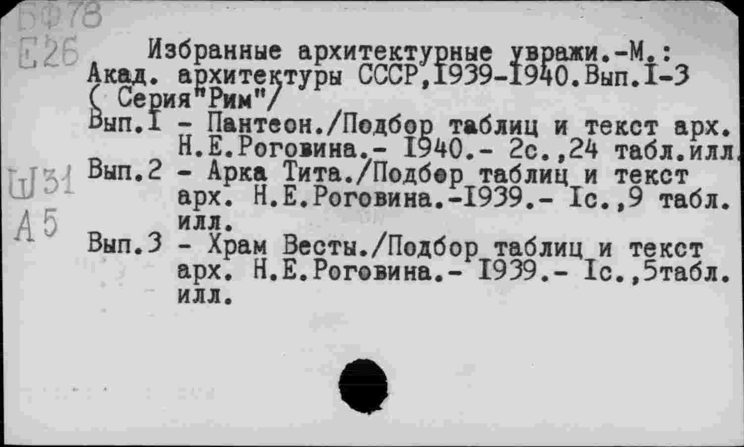 ﻿EŽ6
W51
А5
Избранные архитектурные увражи.-М.:
Акад, архитектуры СССР,1939-1940.Вып.1-3
Вып.? - Пантеон./Подбор таблиц и текст арх.
Н.Е.Роговина.- 1940.- 2с.,24 табл.илл
Вып. 2 - Арка Тита./Подбор таблиц и текст арх. Н.Е.Роговина.-1939.- 1с.,9 табл, илл.
Вып.З - Храм Весты./Подбор таблиц и текст арх. Н.Е.Роговина.- 1939,- 1с.,5табл. илл.